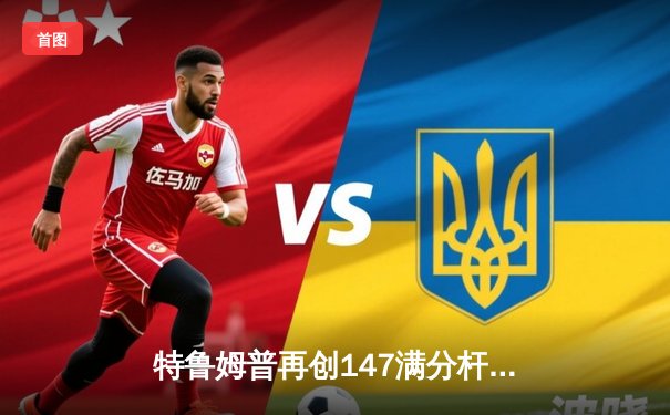 特鲁姆普再创147满分杆，世锦赛八强战上演惊心动魄逆转好戏